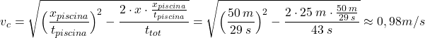 \[v_c=\sqrt{\Big({x_{piscina}\over t_{piscina}}\Big)^2-{2\cdot x\cdot {x_{piscina}\over t_{piscina}}\over t_{tot}}}=\sqrt{\Big({50\:m\over 29\:s}\Big)^2-{2\cdot 25\:m\cdot {50\:m\over 29\:s}\over 43\:s}}\approx 0,98\:m/s\]