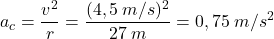 \[a_c={v^2\over r}={(4,5\:m/s)^2\over 27\:m}=0,75\:m/s^2\]