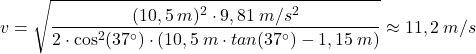 \[v=\sqrt{(10,5\:m)^2\cdot 9,81\:m/s^2\over 2\cdot \cos^2(37^\circ)\cdot(10,5\:m\cdot tan(37^\circ)-1,15\:m)}\approx 11,2\:m/s\]